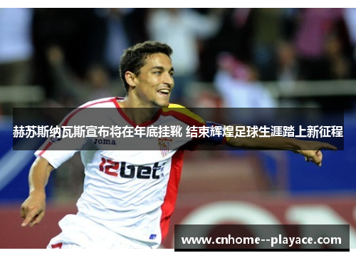 赫苏斯纳瓦斯宣布将在年底挂靴 结束辉煌足球生涯踏上新征程
