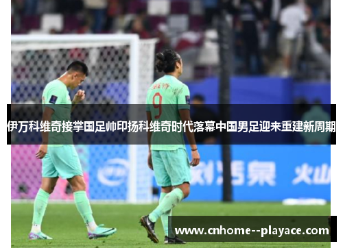 伊万科维奇接掌国足帅印扬科维奇时代落幕中国男足迎来重建新周期